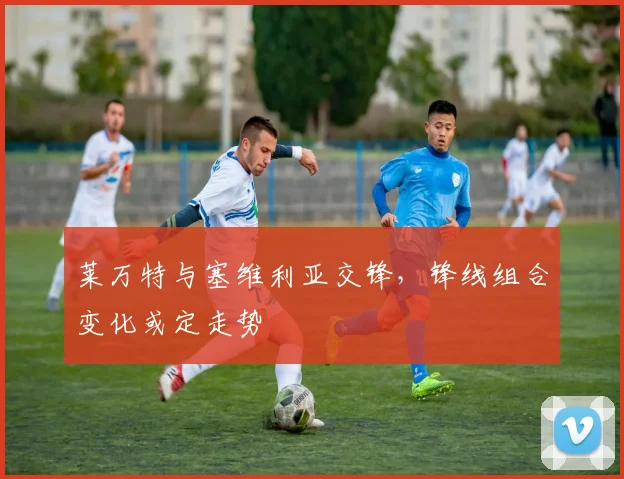 莱万特与塞维利亚交锋,锋线组合变化或定走势