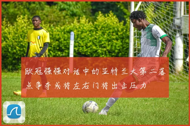 欧冠强强对话中的亚特兰大第二落点争夺或将左右门将出击压力