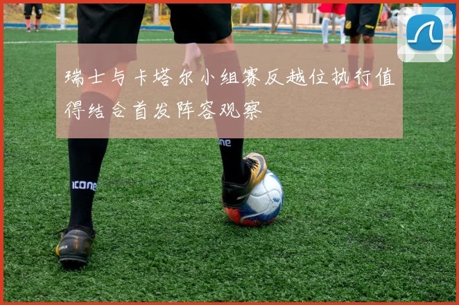 瑞士与卡塔尔小组赛反越位执行值得结合首发阵容观察