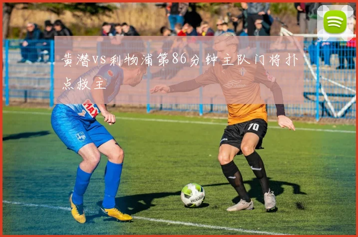 黄潜vs利物浦第86分钟主队门将扑点救主