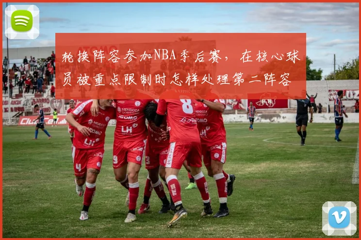 轮换阵容参加NBA季后赛,在核心球员被重点限制时怎样处理第二阵容