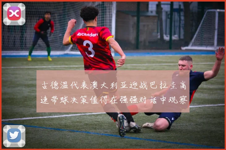 古德温代表澳大利亚迎战巴拉圭高速带球决策值得在强强对话中观察