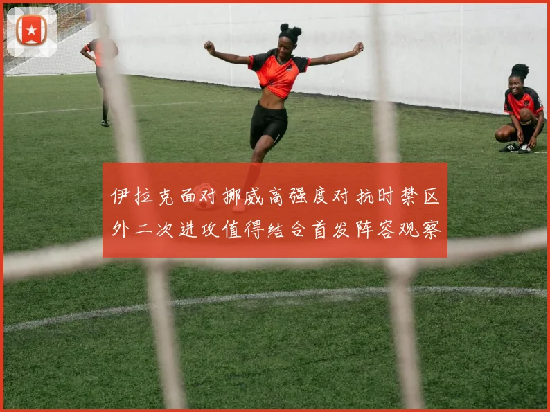 伊拉克面对挪威高强度对抗时禁区外二次进攻值得结合首发阵容观察