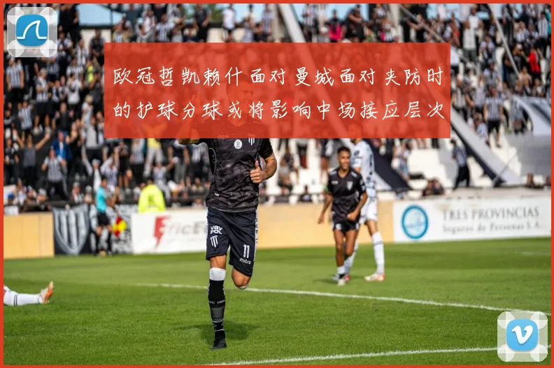欧冠哲凯赖什面对曼城面对夹防时的护球分球或将影响中场接应层次