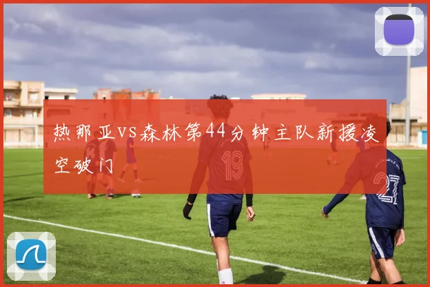 热那亚vs森林第44分钟主队新援凌空破门