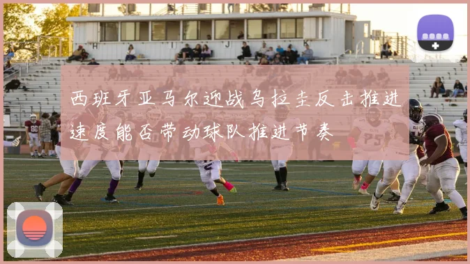 西班牙亚马尔迎战乌拉圭反击推进速度能否带动球队推进节奏