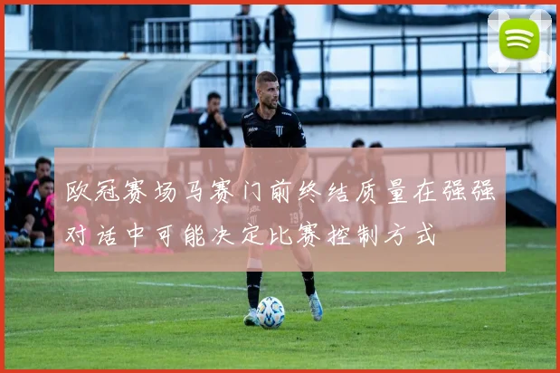 欧冠赛场马赛门前终结质量在强强对话中可能决定比赛控制方式